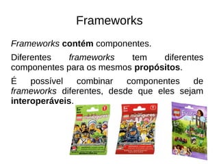 Frameworks 
Frameworks contém componentes. 
Diferentes frameworks tem diferentes 
componentes para os mesmos propósitos. 
É possível combinar componentes de 
frameworks diferentes, desde que eles sejam 
interoperáveis. 
 