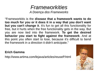 Frameworkities 
A Doença dos Frameworks 
“Frameworkitis is the disease that a framework wants to do 
too much for you or it does it in a way that you don't want 
but you can't change it. It's fun to get all this functionality for 
free, but it hurts when the free functionality gets in the way. But 
you are now tied into the framework. To get the desired 
behavior you start to fight against the framework. And at 
this point you often start to lose, because it's difficult to bend 
the framework in a direction it didn't anticipate.” 
Erich Gamma 
http://www.artima.com/lejava/articles/reuseP.html 
 