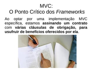 MVC: 
O Ponto Crítico dos Frameworks 
Ao optar por uma implementação MVC 
específica, estamos assinando um contrato 
com várias cláusulas de obrigação, para 
usufruir de benefícios oferecidos por ela. 
 