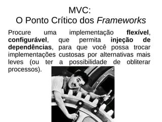 MVC: 
O Ponto Crítico dos Frameworks 
Procure uma implementação flexível, 
configurável, que permita injeção de 
dependências, para que você possa trocar 
implementações custosas por alternativas mais 
leves (ou ter a possibilidade de obliterar 
processos). 
 