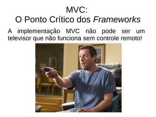 MVC: 
O Ponto Crítico dos Frameworks 
A implementação MVC não pode ser um 
televisor que não funciona sem controle remoto! 
 