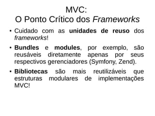 MVC: 
O Ponto Crítico dos Frameworks 
● Cuidado com as unidades de reuso dos 
frameworks! 
● Bundles e modules, por exemplo, são 
reusáveis diretamente apenas por seus 
respectivos gerenciadores (Symfony, Zend). 
● Bibliotecas são mais reutilizáveis que 
estruturas modulares de implementações 
MVC! 
 