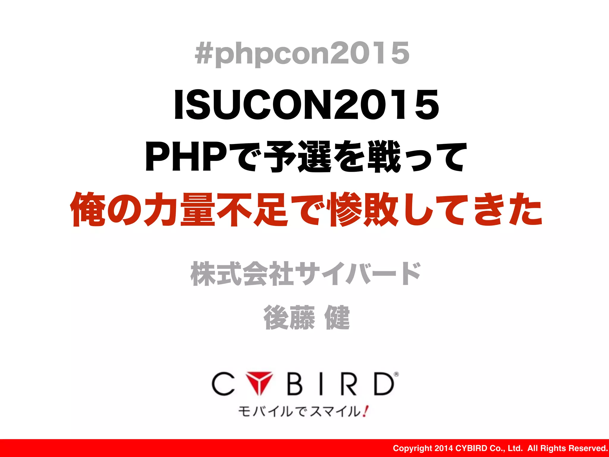 Copyright 2014 CYBIRD Co., Ltd. All Rights Reserved.
ISUCON2015
PHPで予選を戦って
俺の力量不足で惨敗してきた
株式会社サイバード
後藤 健
#phpcon2015
 