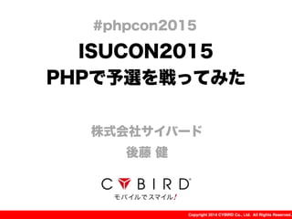 Copyright 2014 CYBIRD Co., Ltd. All Rights Reserved.
ISUCON2015
PHPで予選を戦ってみた
株式会社サイバード
後藤 健
#phpcon2015
 