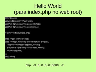 Hello World
(para index.php no web root)
// In index.php
use ZendExpressiveAppFactory;
use PsrHttpMessageResponseInterface;
use PsrHttpMessageRequestInterface;
require 'vendor/autoload.php';
$app = AppFactory::create();
$app->route('/', function (RequestInterface $request,
ResponseInterface $response, $next) {
$response->getBody()->write('Hello, world!');
return $response;
});
$app->run();
php -S 0.0.0.0:8080 -t
 