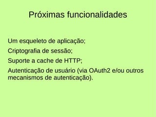 Próximas funcionalidades
Um esqueleto de aplicação;
Criptografia de sessão;
Suporte a cache de HTTP;
Autenticação de usuário (via OAuth2 e/ou outros
mecanismos de autenticação).
 