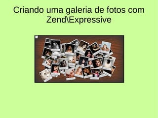 Criando uma galeria de fotos com
ZendExpressive
 