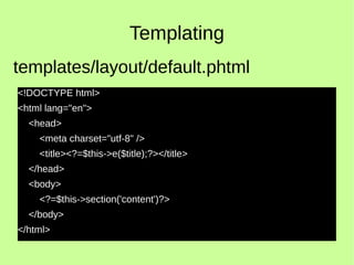 Templating
<!DOCTYPE html>
<html lang="en">
<head>
<meta charset="utf-8" />
<title><?=$this->e($title);?></title>
</head>
<body>
<?=$this->section('content')?>
</body>
</html>
templates/layout/default.phtml
 