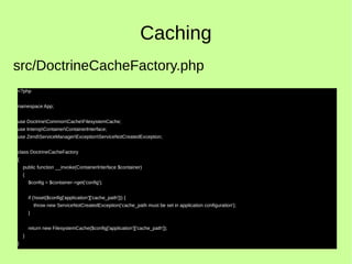 Caching
<?php
namespace App;
use DoctrineCommonCacheFilesystemCache;
use InteropContainerContainerInterface;
use ZendServiceManagerExceptionServiceNotCreatedException;
class DoctrineCacheFactory
{
public function __invoke(ContainerInterface $container)
{
$config = $container->get('config');
if (!isset($config['application']['cache_path'])) {
throw new ServiceNotCreatedException('cache_path must be set in application configuration');
}
return new FilesystemCache($config['application']['cache_path']);
}
}
src/DoctrineCacheFactory.php
 