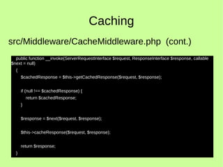 Caching
public function __invoke(ServerRequestInterface $request, ResponseInterface $response, callable
$next = null)
{
$cachedResponse = $this->getCachedResponse($request, $response);
if (null !== $cachedResponse) {
return $cachedResponse;
}
$response = $next($request, $response);
$this->cacheResponse($request, $response);
return $response;
}
src/Middleware/CacheMiddleware.php (cont.)
 