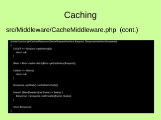 Caching
private function getCachedResponse(ServerRequestInterface $request, ResponseInterface $response)
{
if ('GET' !== $request->getMethod()) {
return null;
}
$item = $this->cache->fetch($this->getCacheKey($request));
if (false === $item) {
return null;
}
$response->getBody()->write($item['body']);
foreach ($item['headers'] as $name => $value) {
$response = $response->withHeader($name, $value);
}
return $response;
}
src/Middleware/CacheMiddleware.php (cont.)
 