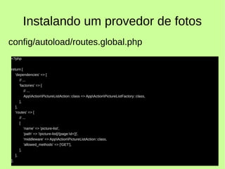 Instalando um provedor de fotos
<?php
return [
'dependencies' => [
// ...
'factories' => [
// ...
AppActionPictureListAction::class => AppActionPictureListFactory::class,
],
],
'routes' => [
// ...
[
'name' => 'picture-list',
'path' => '/picture-list[/{page:d+}]',
'middleware' => AppActionPictureListAction::class,
'allowed_methods' => ['GET'],
],
],
];
config/autoload/routes.global.php
 