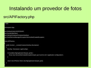 Instalando um provedor de fotos
<?php
namespace App;
use AndrewCarterUKAPODAPI;
use GuzzleHttpClient;
use InteropContainerContainerInterface;
use ZendServiceManagerExceptionServiceNotCreatedException;
class APIFactory
{
public function __invoke(ContainerInterface $container)
{
$config = $container->get('config');
if (!isset($config['application']['apod_api'])) {
throw new ServiceNotCreatedException('apod_api must be set in application configuration');
}
return new API(new Client, $config['application']['apod_api']);
}
}
src/APIFactory.php
 