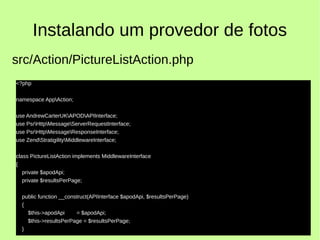Instalando um provedor de fotos
<?php
namespace AppAction;
use AndrewCarterUKAPODAPIInterface;
use PsrHttpMessageServerRequestInterface;
use PsrHttpMessageResponseInterface;
use ZendStratigilityMiddlewareInterface;
class PictureListAction implements MiddlewareInterface
{
private $apodApi;
private $resultsPerPage;
public function __construct(APIInterface $apodApi, $resultsPerPage)
{
$this->apodApi = $apodApi;
$this->resultsPerPage = $resultsPerPage;
}
src/Action/PictureListAction.php
 