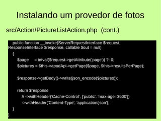 Instalando um provedor de fotos
public function __invoke(ServerRequestInterface $request,
ResponseInterface $response, callable $out = null)
{
$page = intval($request->getAttribute('page')) ?: 0;
$pictures = $this->apodApi->getPage($page, $this->resultsPerPage);
$response->getBody()->write(json_encode($pictures));
return $response
// ->withHeader('Cache-Control', ['public', 'max-age=3600'])
->withHeader('Content-Type', 'application/json');
}
}
src/Action/PictureListAction.php (cont.)
 