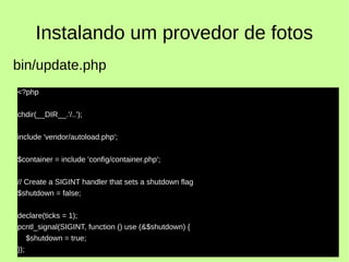 Instalando um provedor de fotos
<?php
chdir(__DIR__.'/..');
include 'vendor/autoload.php';
$container = include 'config/container.php';
// Create a SIGINT handler that sets a shutdown flag
$shutdown = false;
declare(ticks = 1);
pcntl_signal(SIGINT, function () use (&$shutdown) {
$shutdown = true;
});
bin/update.php
 