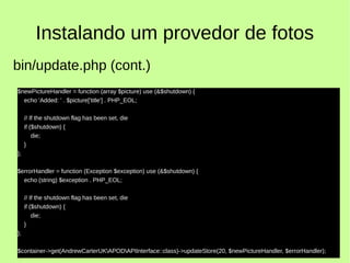 Instalando um provedor de fotos
$newPictureHandler = function (array $picture) use (&$shutdown) {
echo 'Added: ' . $picture['title'] . PHP_EOL;
// If the shutdown flag has been set, die
if ($shutdown) {
die;
}
};
$errorHandler = function (Exception $exception) use (&$shutdown) {
echo (string) $exception . PHP_EOL;
// If the shutdown flag has been set, die
if ($shutdown) {
die;
}
};
$container->get(AndrewCarterUKAPODAPIInterface::class)->updateStore(20, $newPictureHandler, $errorHandler);
bin/update.php (cont.)
 