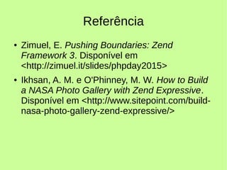 Referência
● Zimuel, E. Pushing Boundaries: Zend
Framework 3. Disponível em
<http://zimuel.it/slides/phpday2015>
● Ikhsan, A. M. e O'Phinney, M. W. How to Build
a NASA Photo Gallery with Zend Expressive.
Disponível em <http://www.sitepoint.com/build-
nasa-photo-gallery-zend-expressive/>
 