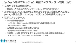 セッション汚染でセッション変数にオブジェクトを突っ込む
• これができると危険だが…
– 脆弱性（PHPあるいはアプリケーション）がないとできない
• Joomla!みたいにRequestをごそっとセッション変数に代入したり、
parse_str関数を使っていても、オブジェクトは挿入できない
• 以下のようなケース
– PHPの脆弱性を使う
• CVE-2015-6835 （Joomla! に対するゼロデイ攻撃で悪用された）
• CVE-2016-7125 （後述）
– 入力値をunserialize関数を通している
• phpMyAdminの CVE-2011-2505 （前述）
– その他、eval等（オブジェクトインジェクション以前に危険だが…）
• オブジェクトインジェクション以前の問題として危険
Copyright © 2016 HASH Consulting Corp. 12
 