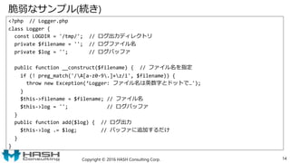 脆弱なサンプル(続き)
<?php // Logger.php
class Logger {
const LOGDIR = '/tmp/'; // ログ出力ディレクトリ
private $filename = ''; // ログファイル名
private $log = ''; // ログバッファ
public function __construct($filename) { // ファイル名を指定
if (! preg_match('/A[a-z0-9.]+z/i', $filename)) {
throw new Exception(‘Logger: ファイル名は英数字とドットで…');
}
$this->filename = $filename; // ファイル名
$this->log = ''; // ログバッファ
}
public function add($log) { // ログ出力
$this->log .= $log; // バッファに追加するだけ
}
}
Copyright © 2016 HASH Consulting Corp. 14
 