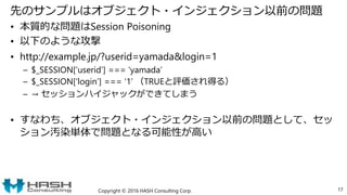 先のサンプルはオブジェクト・インジェクション以前の問題
• 本質的な問題はSession Poisoning
• 以下のような攻撃
• http://example.jp/?userid=yamada&login=1
– $_SESSION[‘userid’] === ‘yamada’
– $_SESSION[‘login’] === ‘1’ （TRUEと評価され得る）
– → セッションハイジャックができてしまう
• すなわち、オブジェクト・インジェクション以前の問題として、セッ
ション汚染単体で問題となる可能性が高い
Copyright © 2016 HASH Consulting Corp. 17
 
