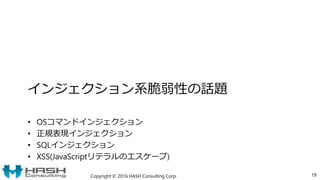 インジェクション系脆弱性の話題
• OSコマンドインジェクション
• 正規表現インジェクション
• SQLインジェクション
• XSS(JavaScriptリテラルのエスケープ)
Copyright © 2016 HASH Consulting Corp. 19
 