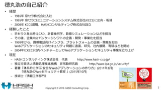 徳丸浩の自己紹介
• 経歴
– 1985年 京セラ株式会社入社
– 1995年 京セラコミュニケーションシステム株式会社(KCCS)に出向・転籍
– 2008年 KCCS退職、HASHコンサルティング株式会社設立
• 経験したこと
– 京セラ入社当時はCAD、計算幾何学、数値シミュレーションなどを担当
– その後、企業向けパッケージソフトの企画・開発・事業化を担当
– 1999年から、携帯電話向けインフラ、プラットフォームの企画・開発を担当
Webアプリケーションのセキュリティ問題に直面、研究、社内展開、寄稿などを開始
– 2004年にKCCS社内ベンチャーとしてWebアプリケーションセキュリティ事業を立ち上げ
• 現在
– HASHコンサルティング株式会社 代表 http://www.hash-c.co.jp/
– 独立行政法人情報処理推進機構 非常勤研究員 http://www.ipa.go.jp/security/
– 著書「体系的に学ぶ 安全なWebアプリケーションの作り方」(2011年3月)
「徳丸浩のWebセキュリティ教室 」(2015年10月)
– 技術士（情報工学部門）
Copyright © 2016 HASH Consulting Corp. 2
 
