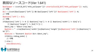 脆弱なソースコード(Ver 1.641)
$wallpaper = isset($_GET['mtkk_wallpaper'])? unserialize($_GET['mtkk_wallpaper']): null;
// 中略
$cl = (isset($wallpaper['left']) && $wallpaper['left'])? $wallpaper['left']: 0;
// 中略
$options['left'] = $cl;
// 中略
if($options['left'] != 0 || $options['top'] != 0 || $options['width'] != $id['w']
|| $options['height'] != $id['h']) {
$dest_tmp = "$dest-crop.bmp";
$option = " -crop{$options['width']}x{$options['height']}+{$options['left']}+{$options['t
op']}";
$execute = "$convert $option $src $dest_tmp";
if($this->debug_mode) {
// 中略
} else {
exec($execute);
}
24
 