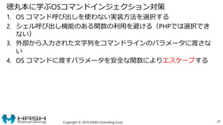 徳丸本に学ぶOSコマンドインジェクション対策
1. OS コマンド呼び出しを使わない実装方法を選択する
2. シェル呼び出し機能のある関数の利用を避ける（PHPでは選択でき
ない）
3. 外部から入力された文字列をコマンドラインのパラメータに渡さな
い
4. OS コマンドに渡すパラメータを安全な関数によりエスケープする
Copyright © 2016 HASH Consulting Corp. 27
 