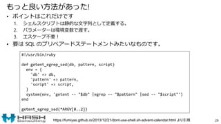 もっと良い方法があった!
• ポイントはこれだけです
1. シェルスクリプトは静的な文字列として定義する。
2. パラメーターは環境変数で渡す。
3. エスケープ不要！
• 要は SQL のプリペアードステートメントみたいなものです。
29
#!/usr/bin/ruby
def getent_egrep_sed(db, pattern, script)
env = {
'db' => db,
'pattern' => pattern,
'script' => script,
}
system(env, 'getent -- "$db" |egrep -- "$pattern" |sed -- "$script"')
end
getent_egrep_sed(*ARGV[0..2])
https://fumiyas.github.io/2013/12/21/dont-use-shell.sh-advent-calendar.html より引用
 