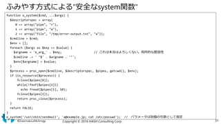 ふみやす方式による"安全なsystem関数"
function e_system($cmd, ...$args) {
$descriptorspec = array(
0 => array("pipe", "r"),
1 => array("pipe", "w"),
2 => array("file", "/tmp/error-output.txt", "a"));
$cmdline = $cmd;
$env = [];
foreach ($args as $key => $value) {
$argname = 'e_arg_' . $key; // これは本当はよろしくない。局所的な脆弱性
$cmdline .= ' "$' . $argname . '"';
$env[$argname] = $value;
}
$process = proc_open($cmdline, $descriptorspec, $pipes, getcwd(), $env);
if (is_resource($process)) {
fclose($pipes[0]);
while(!feof($pipes[1]))
echo fread($pipes[1], 10);
fclose($pipes[1]);
return proc_close($process);
}
return FALSE;
}
e_system('/usr/sbin/sendmail', 'a@example.jp; cat /etc/passwd'); // パラメータは別個の引数として指定
Copyright © 2016 HASH Consulting Corp. 31
 