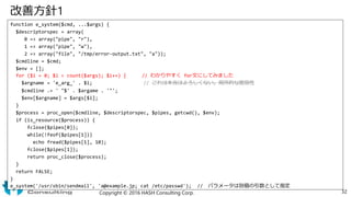改善方針1
function e_system($cmd, ...$args) {
$descriptorspec = array(
0 => array("pipe", "r"),
1 => array("pipe", "w"),
2 => array("file", "/tmp/error-output.txt", "a"));
$cmdline = $cmd;
$env = [];
for ($i = 0; $i < count($args); $i++) { // わかりやすく for文にしてみました
$argname = 'e_arg_' . $i; // これは本当はよろしくない。局所的な脆弱性
$cmdline .= ' "$' . $argame . '"';
$env[$argname] = $args[$i];
}
$process = proc_open($cmdline, $descriptorspec, $pipes, getcwd(), $env);
if (is_resource($process)) {
fclose($pipes[0]);
while(!feof($pipes[1]))
echo fread($pipes[1], 10);
fclose($pipes[1]);
return proc_close($process);
}
return FALSE;
}
e_system('/usr/sbin/sendmail', 'a@example.jp; cat /etc/passwd'); // パラメータは別個の引数として指定
Copyright © 2016 HASH Consulting Corp. 32
 