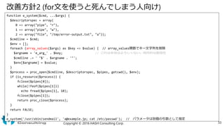 改善方針2 (for文を使うと死んでしまう人向け)
function e_system($cmd, ...$args) {
$descriptorspec = array(
0 => array("pipe", "r"),
1 => array("pipe", "w"),
2 => array("file", "/tmp/error-output.txt", "a"));
$cmdline = $cmd;
$env = [];
foreach (array_values($args) as $key => $value) { // array_values関数でキー文字列を削除
$argname = 'e_arg_' . $key; // これは本当はよろしくない。局所的な脆弱性
$cmdline .= ' "$' . $argname . '"';
$env[$argname] = $value;
}
$process = proc_open($cmdline, $descriptorspec, $pipes, getcwd(), $env);
if (is_resource($process)) {
fclose($pipes[0]);
while(!feof($pipes[1]))
echo fread($pipes[1], 10);
fclose($pipes[1]);
return proc_close($process);
}
return FALSE;
}
e_system('/usr/sbin/sendmail', 'a@example.jp; cat /etc/passwd'); // パラメータは別個の引数として指定
Copyright © 2016 HASH Consulting Corp. 33
 