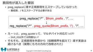 脆弱性が混入した要因
• preg_replaceに渡す正規表現をエスケープしていなかった
– 最低限、/ をエスケープする必要がある
• えーっと、preg_quoteって、マルチバイト対応だっけ?
– Shift_JIS以外では問題ない?
• そもそも、正規表現を外部から（信頼境界を超えて）渡す実装は
避けるべき（実際にもその方向で改修された）
Copyright © 2016 HASH Consulting Corp. 36
preg_replace(“/^” . $from_prefix . “/”, …
↓
reg_replace("/^" . preg_quote($from_prefix, '/') . "/", …
 