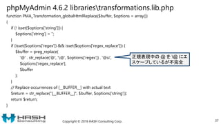 phpMyAdmin 4.6.2 librariestransformations.lib.php
function PMA_Transformation_globalHtmlReplace($buffer, $options = array())
{
if (! isset($options['string'])) {
$options['string'] = '';
}
if (isset($options['regex']) && isset($options['regex_replace'])) {
$buffer = preg_replace(
'@' . str_replace('@', '@', $options['regex']) . '@si',
$options['regex_replace'],
$buffer
);
}
// Replace occurrences of [__BUFFER__] with actual text
$return = str_replace("[__BUFFER__]", $buffer, $options['string']);
return $return;
}
Copyright © 2016 HASH Consulting Corp. 37
正規表現中の @ を @ にエ
スケープしているが不完全
 
