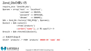 Zend_Dbの使い方
require_once 'Zend/Db.php';
$params = array('host' => 'localhost',
'username' => DBUSER,
'password' => DBPASSWD,
'dbname' => DBNAME);
$db = Zend_Db::factory('PDO_MYSQL', $params);
$select = $db->select()
->from('products')
->order('name'); // 列 nameでソート
$result = $db->fetchAll($select);
// 生成されるSQL文
SELECT `products`.* FROM `products` ORDER BY `name` ASC
Copyright © 2008-2015 HASH Consulting Corp. 42
 