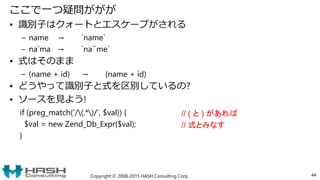 ここで一つ疑問ががが
• 識別子はクォートとエスケープがされる
– name → `name`
– na`ma → `na``me`
• 式はそのまま
– (name + id) → (name + id)
• どうやって識別子と式を区別しているの?
• ソースを見よう!
if (preg_match('/(.*)/', $val)) {
$val = new Zend_Db_Expr($val);
}
Copyright © 2008-2015 HASH Consulting Corp. 44
// ( と ) があれば
// 式とみなす
 