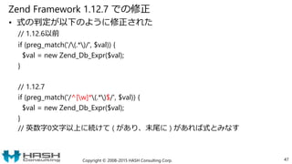 Zend Framework 1.12.7 での修正
• 式の判定が以下のように修正された
// 1.12.6以前
if (preg_match('/(.*)/', $val)) {
$val = new Zend_Db_Expr($val);
}
// 1.12.7
if (preg_match('/^[w]*(.*)$/', $val)) {
$val = new Zend_Db_Expr($val);
}
// 英数字0文字以上に続けて ( があり、末尾に ) があれば式とみなす
Copyright © 2008-2015 HASH Consulting Corp. 47
 