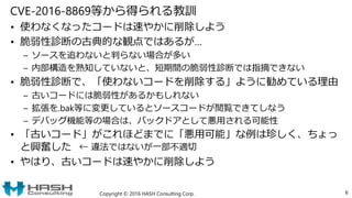 CVE-2016-8869等から得られる教訓
• 使わなくなったコードは速やかに削除しよう
• 脆弱性診断の古典的な観点ではあるが…
– ソースを追わないと判らない場合が多い
– 内部構造を熟知していないと、短期間の脆弱性診断では指摘できない
• 脆弱性診断で、「使わないコードを削除する」ように勧めている理由
– 古いコードには脆弱性があるかもしれない
– 拡張を.bak等に変更しているとソースコードが閲覧できてしなう
– デバッグ機能等の場合は、バックドアとして悪用される可能性
• 「古いコード」がこれほどまでに「悪用可能」な例は珍しく、ちょっ
と興奮した
• やはり、古いコードは速やかに削除しよう
Copyright © 2016 HASH Consulting Corp. 6
← 違法ではないが一部不適切
 