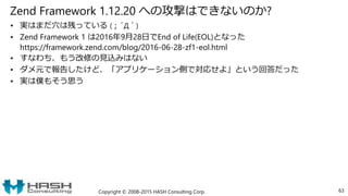 Zend Framework 1.12.20 への攻撃はできないのか?
• 実はまだ穴は残っている (；´Д｀)
• Zend Framework 1 は2016年9月28日でEnd of Life(EOL)となった
https://framework.zend.com/blog/2016-06-28-zf1-eol.html
• すなわち、もう改修の見込みはない
• ダメ元で報告したけど、「アプリケーション側で対応せよ」という回答だった
• 実は僕もそう思う
Copyright © 2008-2015 HASH Consulting Corp. 63
 