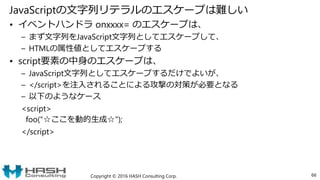 JavaScriptの文字列リテラルのエスケープは難しい
• イベントハンドラ onxxxx= のエスケープは、
– まず文字列をJavaScript文字列としてエスケープして、
– HTMLの属性値としてエスケープする
• script要素の中身のエスケープは、
– JavaScript文字列としてエスケープするだけでよいが、
– </script>を注入されることによる攻撃の対策が必要となる
– 以下のようなケース
<script>
foo("☆ここを動的生成☆");
</script>
Copyright © 2016 HASH Consulting Corp. 66
 