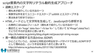 script要素内の文字列リテラル動的生成アプローチ
• 過剰エスケープ
– 徳丸本が紹介している方法の一つ
– 英数字以外を全てユニコードエスケープ uXXXX とエスケープする
– 実はあまり好きではない
• HTMLノードとして文字列を生成して、JavaScriptから参照する
– 古典的にはhiddenフィールド（徳丸本で紹介している方法の一つ）
– 最近だと id="hoge" data-foo="<% bar %>" しておいて $("#hoge").data('foo')
でとりだすのが主流かと思います。
http://b.hatena.ne.jp/entry/blog.ohgaki.net/javascript-string-escape
• 奥一穂氏の提唱する方法(Inline JSONP)
– ひとことでいうと、JSONPと同形式の呼出をサーバサイドで生成しSCRIPTタグ
として埋め込む、という手法を採るべきだと思います。
http://d.hatena.ne.jp/kazuhooku/20131106/1383690938
Copyright © 2016 HASH Consulting Corp. 68
 