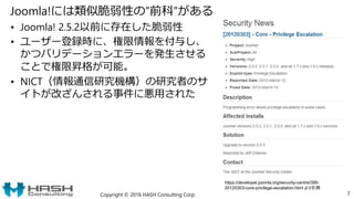 Joomla!には類似脆弱性の”前科”がある
• Joomla! 2.5.2以前に存在した脆弱性
• ユーザー登録時に、権限情報を付与し、
かつバリデーションエラーを発生させる
ことで権限昇格が可能。
• NICT（情報通信研究機構）の研究者のサ
イトが改ざんされる事件に悪用された
Copyright © 2016 HASH Consulting Corp. 7
https://developer.joomla.org/security-centre/395-
20120303-core-privilege-escalation.html より引用
 
