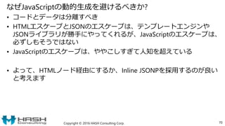 なぜJavaScriptの動的生成を避けるべきか?
• コードとデータは分離すべき
• HTMLエスケープとJSONのエスケープは、テンプレートエンジンや
JSONライブラリが勝手にやってくれるが、JavaScriptのエスケープは、
必ずしもそうではない
• JavaScriptのエスケープは、ややこしすぎて人知を超えている
• よって、HTMLノード経由にするか、Inline JSONPを採用するのが良い
と考えます
Copyright © 2016 HASH Consulting Corp. 70
 