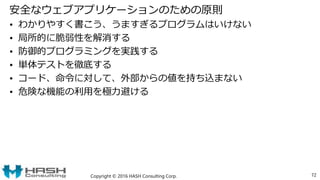 安全なウェブアプリケーションのための原則
• わかりやすく書こう、うますぎるプログラムはいけない
• 局所的に脆弱性を解消する
• 防御的プログラミングを実践する
• 単体テストを徹底する
• コード、命令に対して、外部からの値を持ち込まない
• 危険な機能の利用を極力避ける
Copyright © 2016 HASH Consulting Corp. 72
 