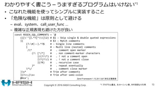 わかりやすく書こう－うますぎるプログラムはいけない*1
• こなれた機能を使ってシンプルに実装すること
• 「危険な機能」は原則として避ける
– eval、system、call_user_func …
– 複雑な正規表現も避けた方が良い
Copyright © 2016 HASH Consulting Corp. 73
const REGEX_SQL_COMMENTS = '@
((['"]).*?[^]2) # $1 : Skip single & double quoted expressions
|( # $3 : Match comments
(?:#|--).*?$ # - Single line comments
| # - Multi line (nested) comments
/* # . comment open marker
(?: [^/*] # . non comment-marker characters
|/(?!*) # . ! not a comment open
|*(?!/) # . ! not a comment close
|(?R) # . recursive case
)* # . repeat eventually
*/ # . comment close marker
)s* # Trim after comments
|(?<=;)s+ # Trim after semi-colon
@msx'; Zend Framework 1.12.20 に出て来る正規表現
*1 プログラム書法、 B.カーニハン著、木村泉訳より引用
 
