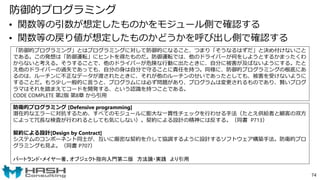 防御的プログラミング
• 関数等の引数が想定したものかをモジュール側で確認する
• 関数等の戻り値が想定したものかどうかを呼び出し側で確認する
74
「防御的プログラミング」とはプログラミングに対して防御的になること、つまり「そうなるはずだ」と決め付けないこと
である。この発想は「防御運転」にヒントを得たものだ。防御運転では、他のドライバーが何をしようとするかまったくわ
からないと考える。そうすることで、他のドライバーが危険な行動に出たときに、自分に被害が及ばないようにする。たと
え他のドライバーの過失であっても、自分の身は自分で守ることに責任を持つ。同様に、防御的プログラミングの根底にあ
るのは、ルーチンに不正なデータが渡されたときに、それが他のルーチンのせいであったとしても、被害を受けないように
することだ。もう少し一般的に言うと、プログラムには必ず問題があり、プログラムは変更されるものであり、賢いプログ
ラマはそれを踏まえてコードを開発する、という認識を持つことである。
CODE COMPLETE 第2版 第8章 から引用
防衛的プログラミング [Defensive programming]
潜在的なエラーに対抗するため、すべてのモジュールに膨大な一貫性チェックを行わせる手法（たとえ供給者と顧客の双方
によって冗長な検査が行われるとしても気にしない）。契約による設計の精神には反する。（同書 P713）
契約による設計[Design by Contract]
システムのコンポーネント同士が、互いに厳密な契約を介して協調するように設計するソフトウェア構築手法。防衛的プロ
グラミングも見よ。（同書 P707）
バートランド・メイヤー著、オブジェクト指向入門第二版 方法論・実践 より引用
 