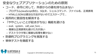 安全なウェブアプリケーションのための原則
• コード、命令に対して、外部からの値を持ち込まない
– プログラム(JavaScript含む)、SQL文、シェルコマンド、ファイル名、正規表現
– HTMLとJSONは適当な方法がないのでエスケープで…
• 局所的に脆弱性を解消する
• 「ややこしいことが起きがちな」機能を避ける
– eval、system、call_user_func …
– 複雑な正規表現も避けた方が良い
– デストラクタ等に複雑な処理を書かない
• 防御的プログラミングを実践する
• 単体テストを徹底する
Copyright © 2016 HASH Consulting Corp. 75
 
